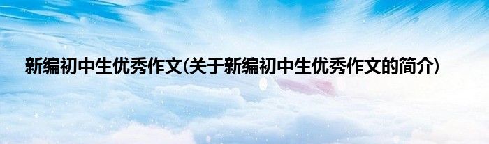 新编初中生优秀作文(关于新编初中生优秀作文的简介)