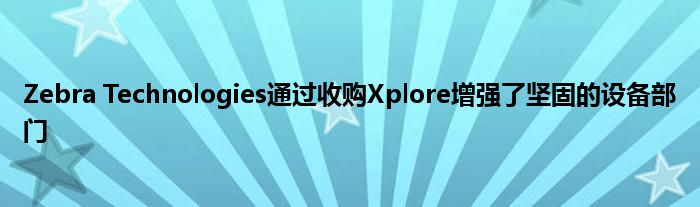 Zebra Technologies通过收购Xplore增强了坚固的设备部门