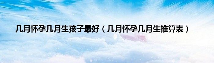 几月怀孕几月生孩子最好（几月怀孕几月生推算表）
