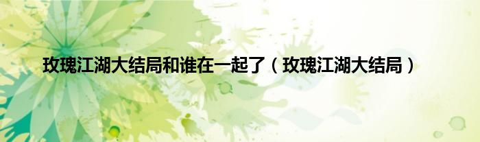 玫瑰江湖大结局和谁在一起了（玫瑰江湖大结局）
