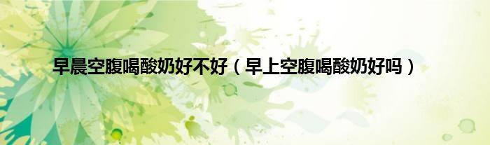 早晨空腹喝酸奶好不好（早上空腹喝酸奶好吗）