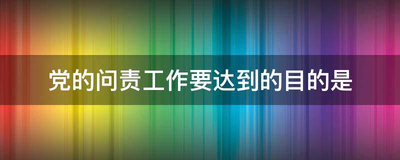 党的问责工作要达到的目的是