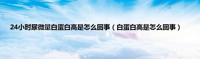 24小时尿微量白蛋白高是怎么回事(白蛋白高是怎么回事)